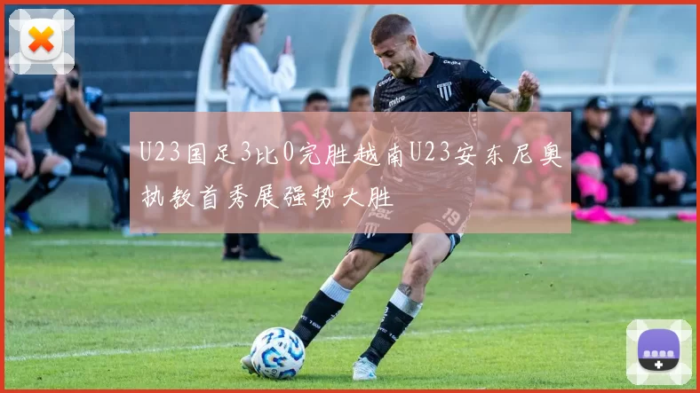 U23国足3比0完胜越南U23安东尼奥执教首秀展强势大胜